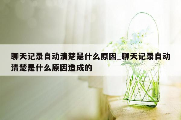 聊天记录自动清楚是什么原因_聊天记录自动清楚是什么原因造成的