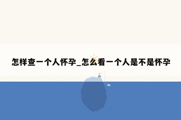 怎样查一个人怀孕_怎么看一个人是不是怀孕