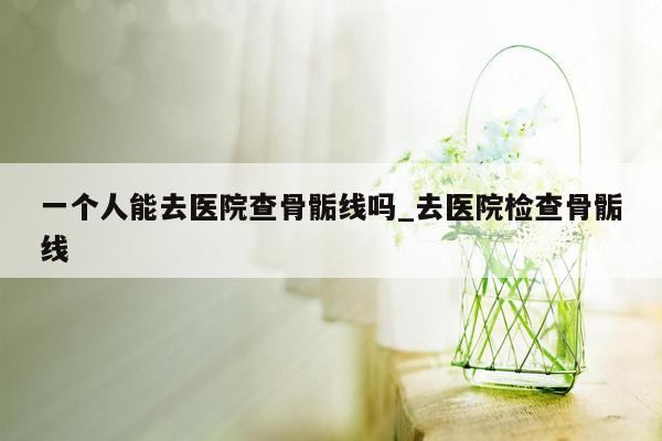 一个人能去医院查骨骺线吗_去医院检查骨骺线