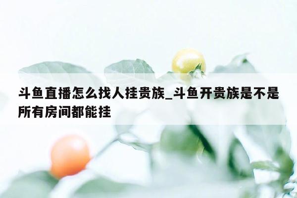 斗鱼直播怎么找人挂贵族_斗鱼开贵族是不是所有房间都能挂