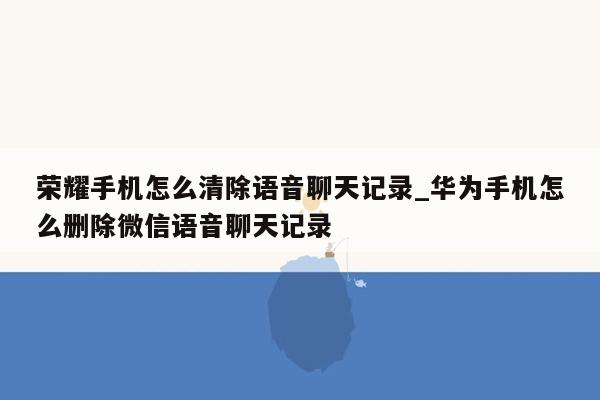 荣耀手机怎么清除语音聊天记录_华为手机怎么删除微信语音聊天记录