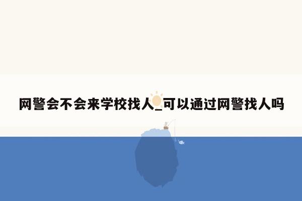 网警会不会来学校找人_可以通过网警找人吗