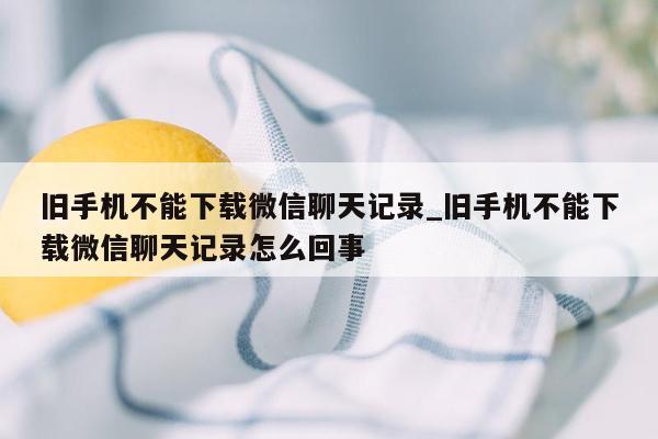 旧手机不能下载微信聊天记录_旧手机不能下载微信聊天记录怎么回事