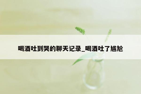 喝酒吐到哭的聊天记录_喝酒吐了尴尬