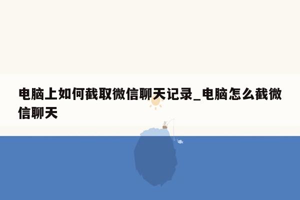 电脑上如何截取微信聊天记录_电脑怎么截微信聊天