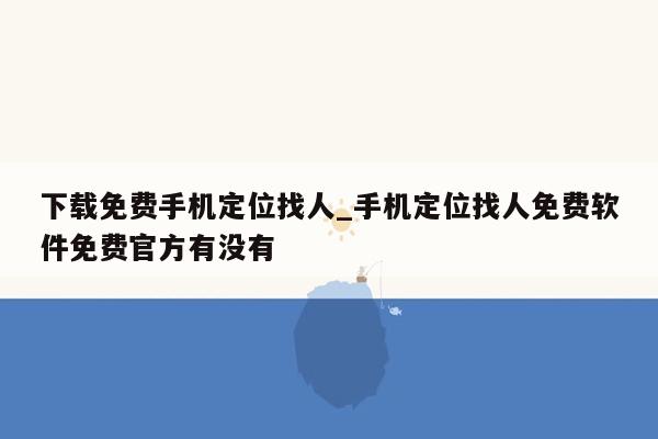 下载免费手机定位找人_手机定位找人免费软件免费官方有没有