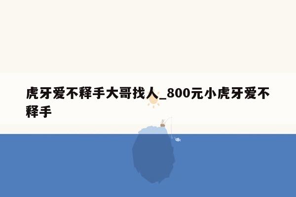 虎牙爱不释手大哥找人_800元小虎牙爱不释手