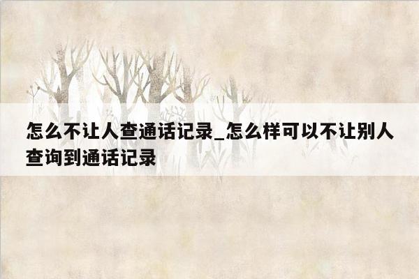 怎么不让人查通话记录_怎么样可以不让别人查询到通话记录