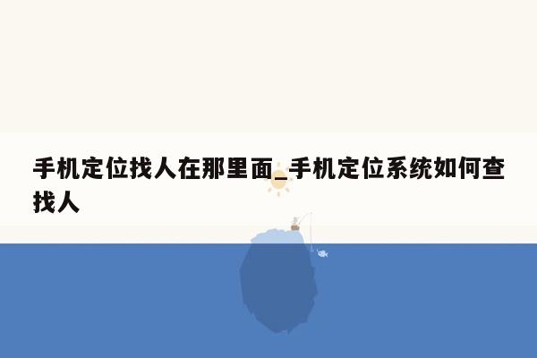 手机定位找人在那里面_手机定位系统如何查找人