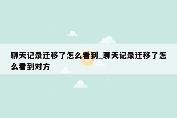 聊天记录迁移了怎么看到_聊天记录迁移了怎么看到对方