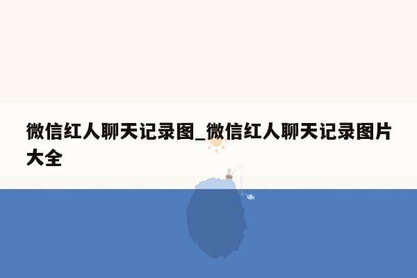 微信红人聊天记录图_微信红人聊天记录图片大全