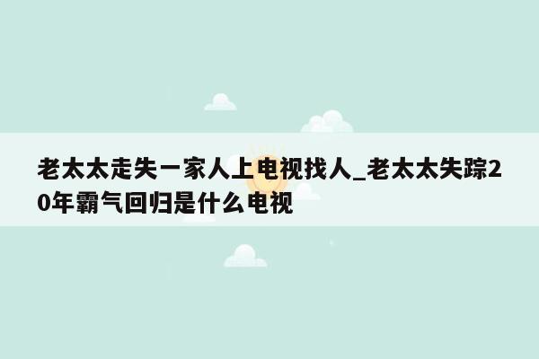 老太太走失一家人上电视找人_老太太失踪20年霸气回归是什么电视