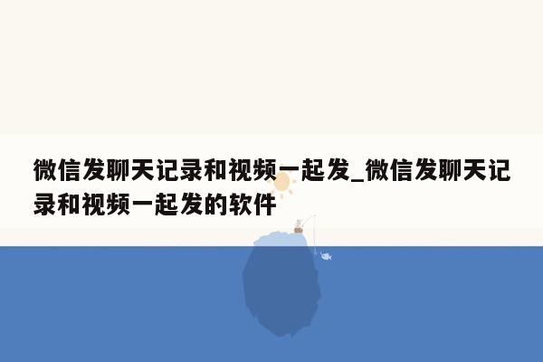 微信发聊天记录和视频一起发_微信发聊天记录和视频一起发的软件