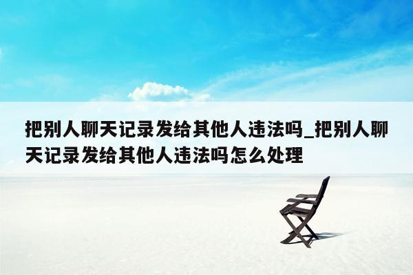 把别人聊天记录发给其他人违法吗_把别人聊天记录发给其他人违法吗怎么处理