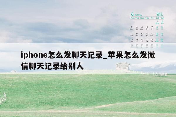 iphone怎么发聊天记录_苹果怎么发微信聊天记录给别人