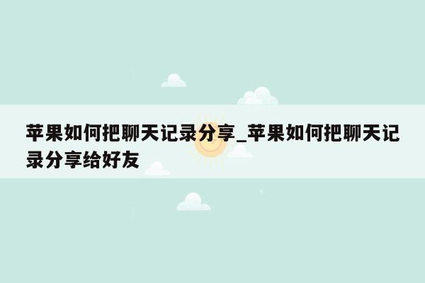 苹果如何把聊天记录分享_苹果如何把聊天记录分享给好友