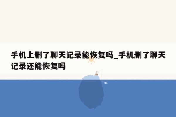 手机上删了聊天记录能恢复吗_手机删了聊天记录还能恢复吗