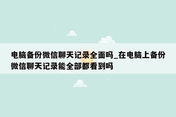 电脑备份微信聊天记录全面吗_在电脑上备份微信聊天记录能全部都看到吗