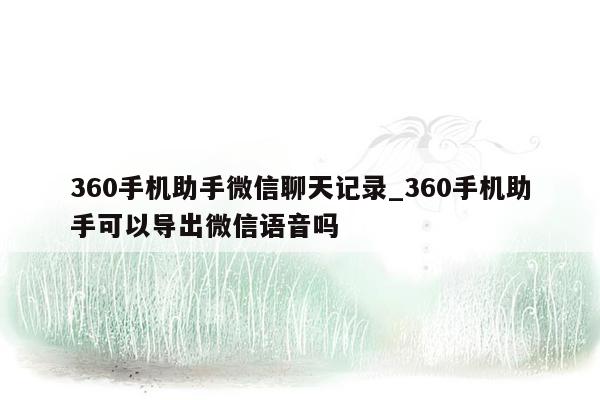 360手机助手微信聊天记录_360手机助手可以导出微信语音吗