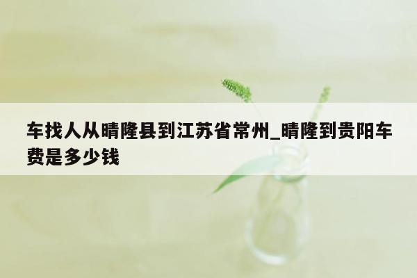 车找人从晴隆县到江苏省常州_晴隆到贵阳车费是多少钱