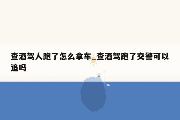 查酒驾人跑了怎么拿车_查酒驾跑了交警可以追吗