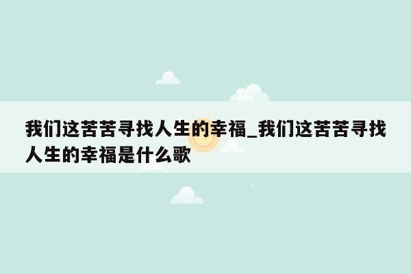 我们这苦苦寻找人生的幸福_我们这苦苦寻找人生的幸福是什么歌