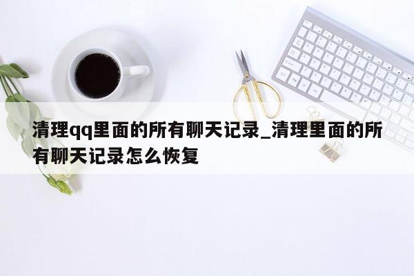 清理qq里面的所有聊天记录_清理里面的所有聊天记录怎么恢复