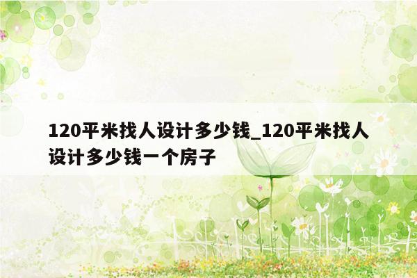 120平米找人设计多少钱_120平米找人设计多少钱一个房子