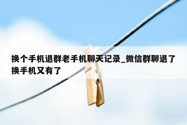 换个手机退群老手机聊天记录_微信群聊退了换手机又有了