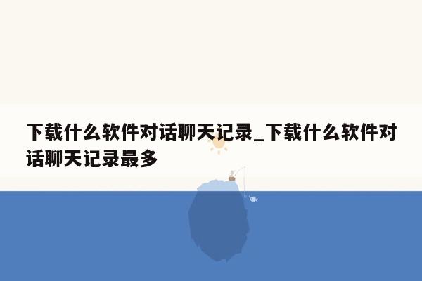 下载什么软件对话聊天记录_下载什么软件对话聊天记录最多