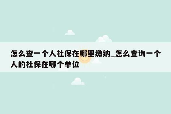 怎么查一个人社保在哪里缴纳_怎么查询一个人的社保在哪个单位