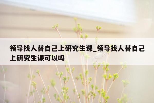 领导找人替自己上研究生课_领导找人替自己上研究生课可以吗