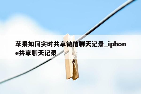 苹果如何实时共享微信聊天记录_iphone共享聊天记录