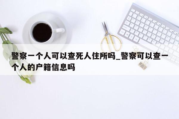 警察一个人可以查死人住所吗_警察可以查一个人的户籍信息吗