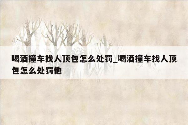 喝酒撞车找人顶包怎么处罚_喝酒撞车找人顶包怎么处罚他