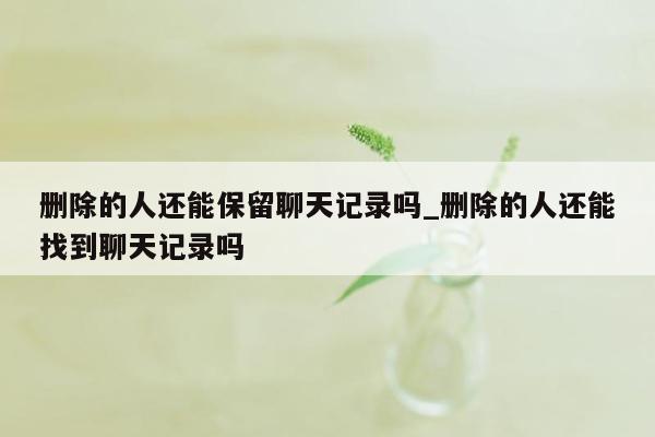 删除的人还能保留聊天记录吗_删除的人还能找到聊天记录吗