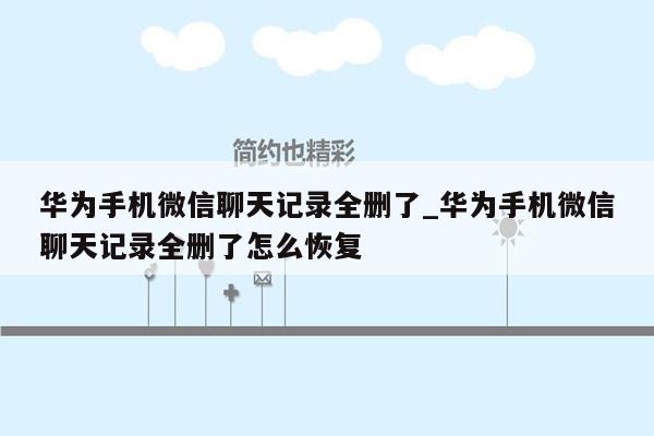 华为手机微信聊天记录全删了_华为手机微信聊天记录全删了怎么恢复