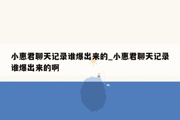 小惠君聊天记录谁爆出来的_小惠君聊天记录谁爆出来的啊