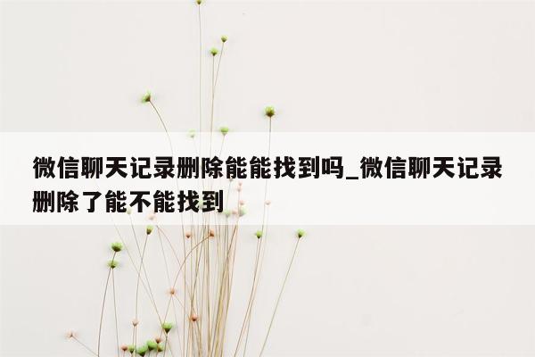 微信聊天记录删除能能找到吗_微信聊天记录删除了能不能找到