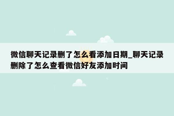 微信聊天记录删了怎么看添加日期_聊天记录删除了怎么查看微信好友添加时间