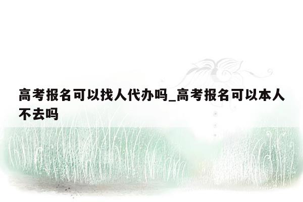 高考报名可以找人代办吗_高考报名可以本人不去吗