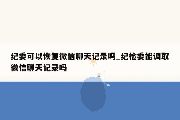 纪委可以恢复微信聊天记录吗_纪检委能调取微信聊天记录吗