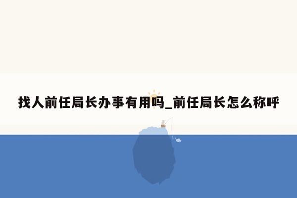 找人前任局长办事有用吗_前任局长怎么称呼