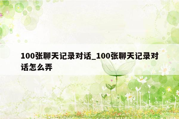 100张聊天记录对话_100张聊天记录对话怎么弄