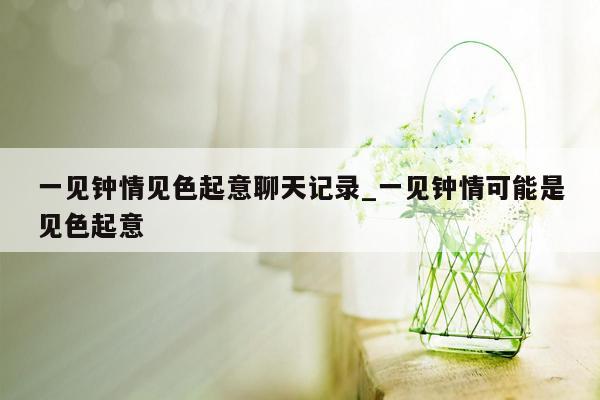 一见钟情见色起意聊天记录_一见钟情可能是见色起意