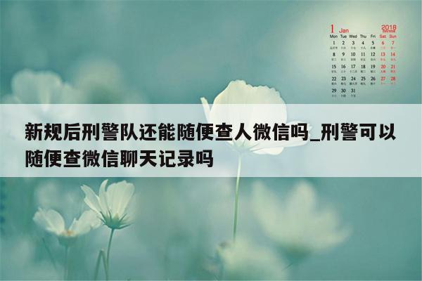 新规后刑警队还能随便查人微信吗_刑警可以随便查微信聊天记录吗