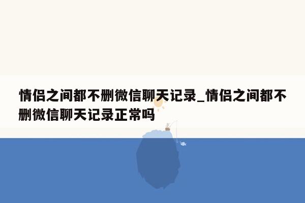 情侣之间都不删微信聊天记录_情侣之间都不删微信聊天记录正常吗