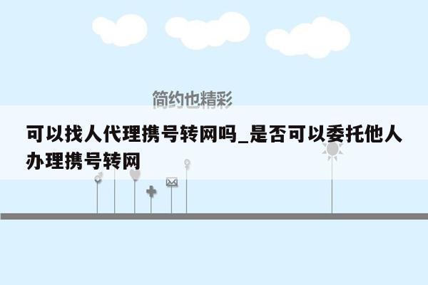 可以找人代理携号转网吗_是否可以委托他人办理携号转网