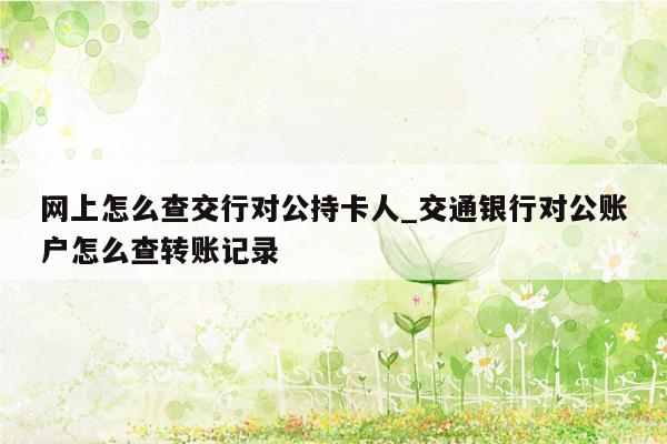 网上怎么查交行对公持卡人_交通银行对公账户怎么查转账记录