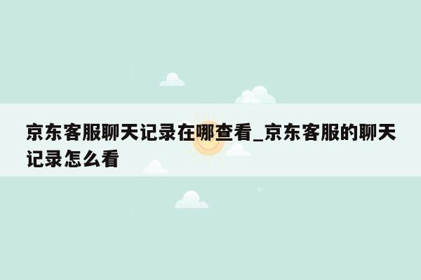 京东客服聊天记录在哪查看_京东客服的聊天记录怎么看